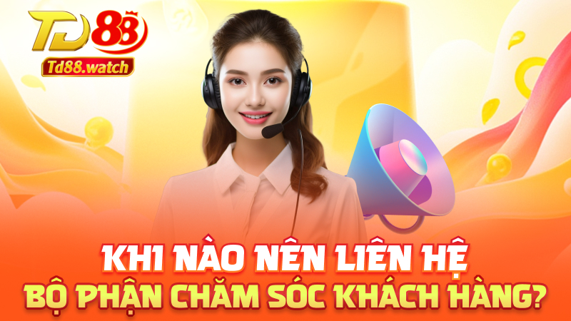 Khi nào nên liên hệ bộ phận chăm sóc khách hàng?